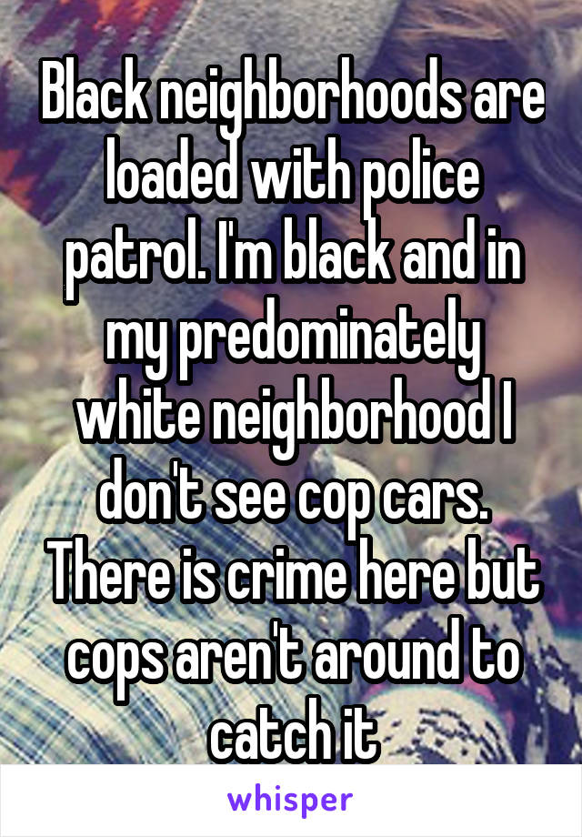 Black neighborhoods are loaded with police patrol. I'm black and in my predominately white neighborhood I don't see cop cars. There is crime here but cops aren't around to catch it