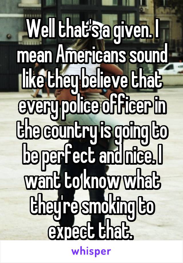 Well that's a given. I mean Americans sound like they believe that every police officer in the country is going to be perfect and nice. I want to know what they're smoking to expect that. 