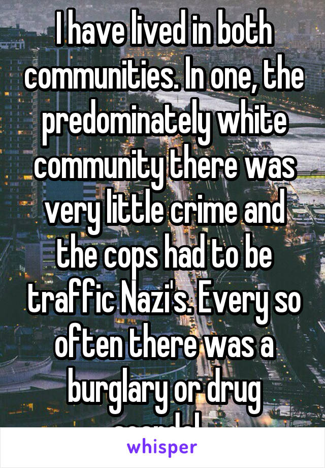 I have lived in both communities. In one, the predominately white community there was very little crime and the cops had to be traffic Nazi's. Every so often there was a burglary or drug scandal...