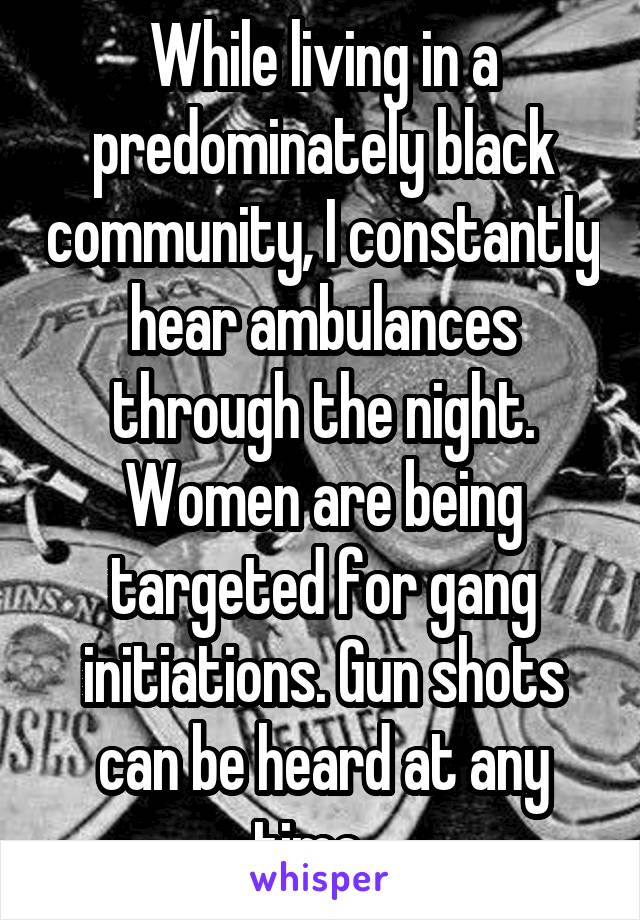 While living in a predominately black community, I constantly hear ambulances through the night. Women are being targeted for gang initiations. Gun shots can be heard at any time...