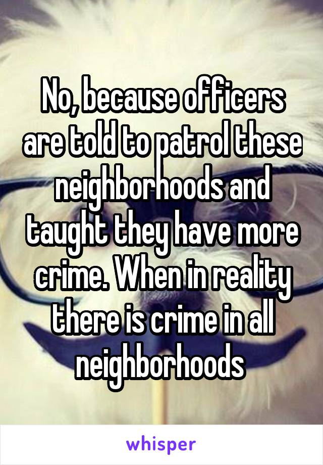 No, because officers are told to patrol these neighborhoods and taught they have more crime. When in reality there is crime in all neighborhoods 