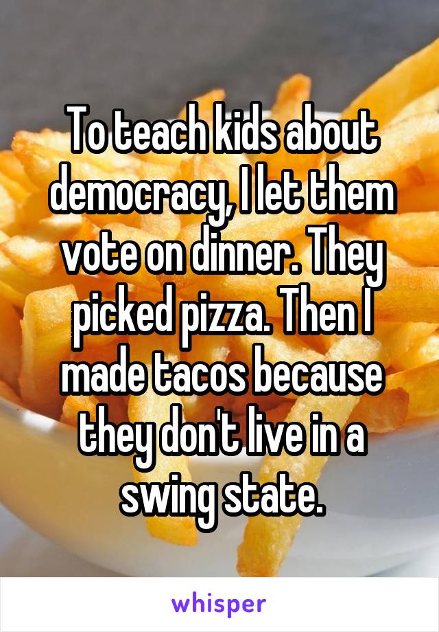 To teach kids about democracy, I let them vote on dinner. They picked pizza. Then I made tacos because they don't live in a swing state.