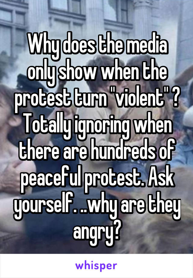 Why does the media only show when the protest turn "violent" ? Totally ignoring when there are hundreds of peaceful protest. Ask yourself. ..why are they angry?