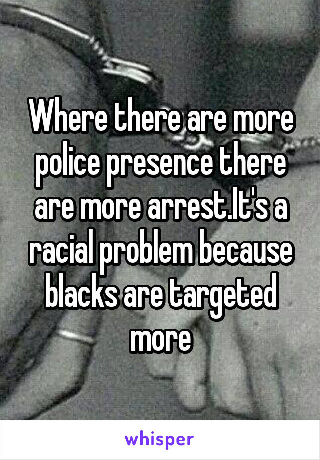 Where there are more police presence there are more arrest.It's a racial problem because blacks are targeted more