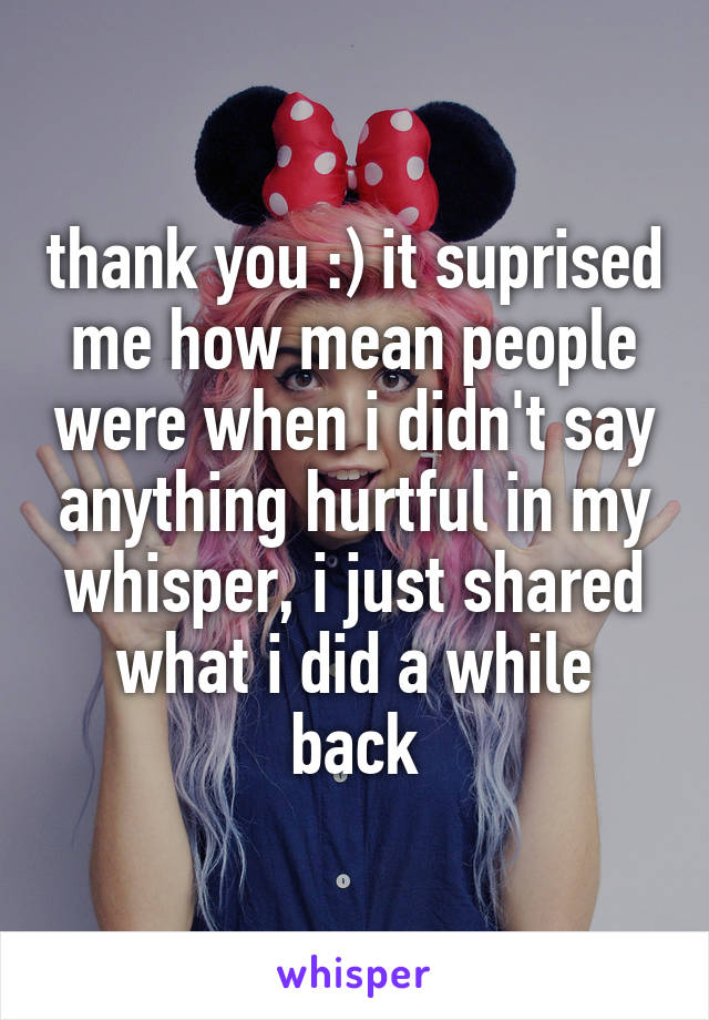 thank you :) it suprised me how mean people were when i didn't say anything hurtful in my whisper, i just shared what i did a while back