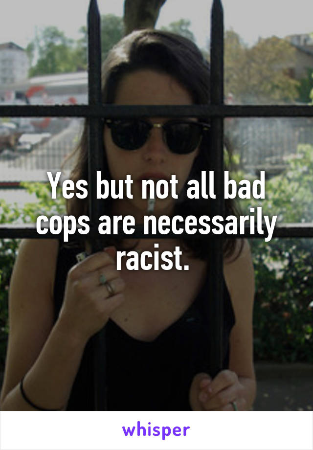 Yes but not all bad cops are necessarily racist. 