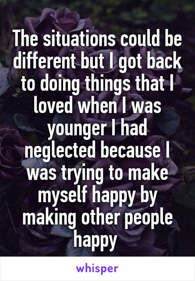 The situations could be different but I got back to doing things that I loved when I was younger I had neglected because I was trying to make myself happy by making other people happy 