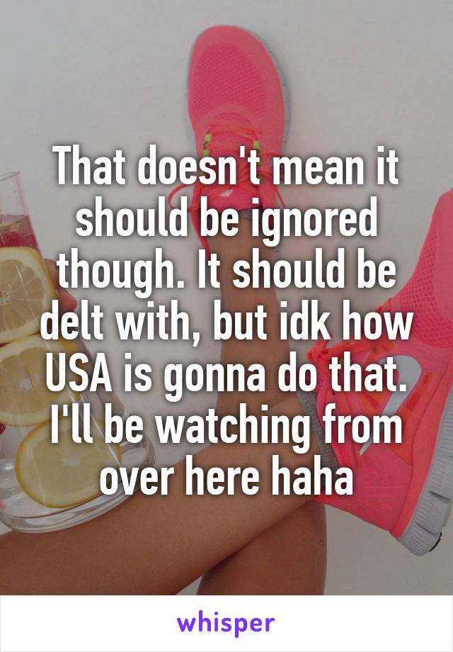 That doesn't mean it should be ignored though. It should be delt with, but idk how USA is gonna do that.
I'll be watching from over here haha