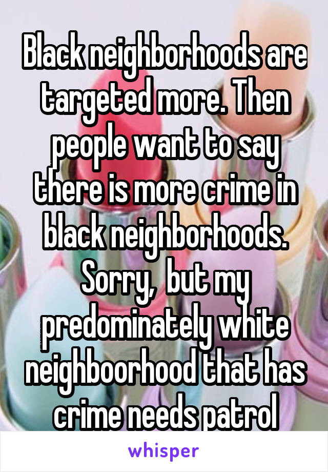 Black neighborhoods are targeted more. Then people want to say there is more crime in black neighborhoods. Sorry,  but my predominately white neighboorhood that has crime needs patrol