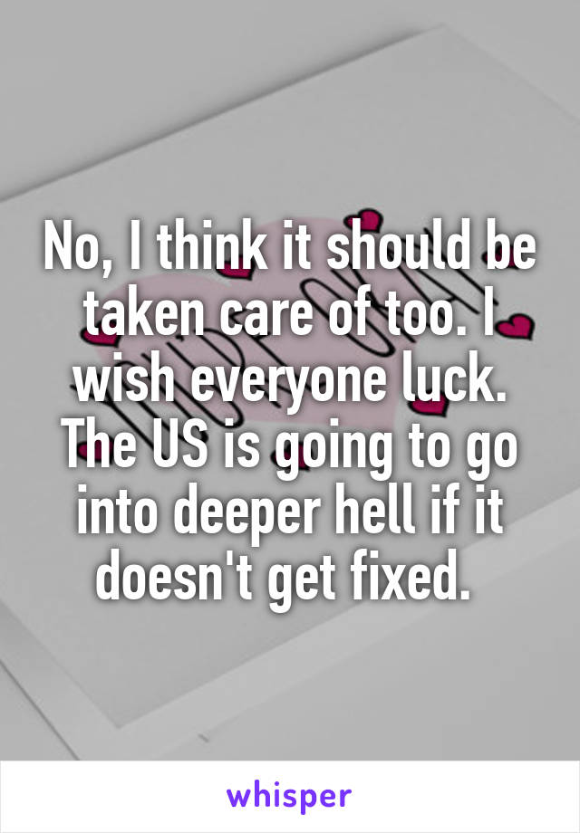 No, I think it should be taken care of too. I wish everyone luck. The US is going to go into deeper hell if it doesn't get fixed. 