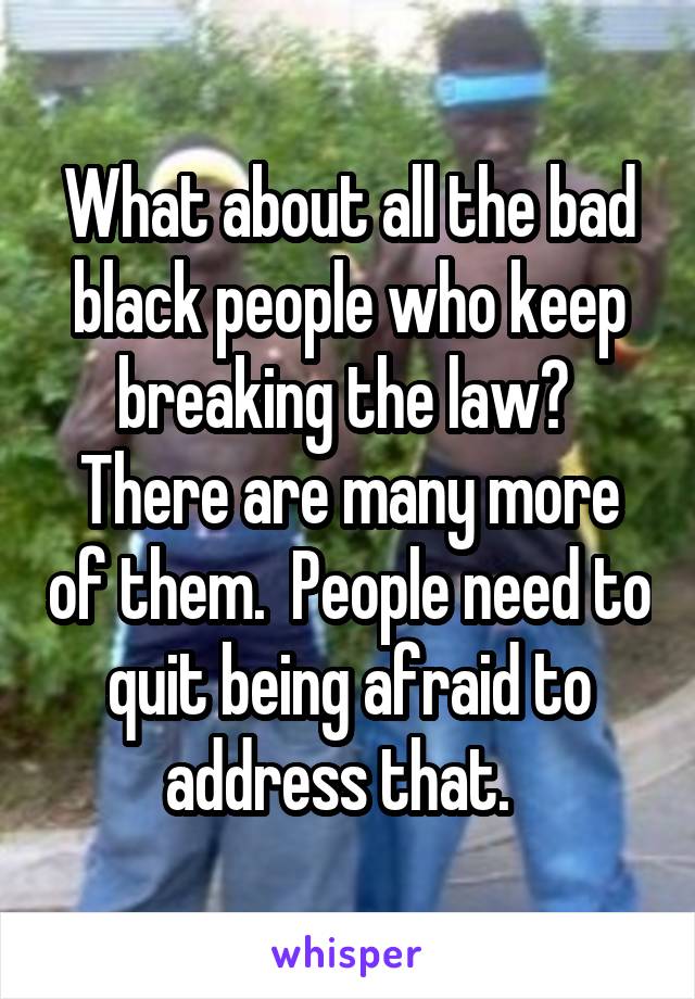 What about all the bad black people who keep breaking the law?  There are many more of them.  People need to quit being afraid to address that.  