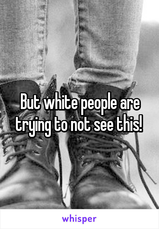 But white people are trying to not see this! 