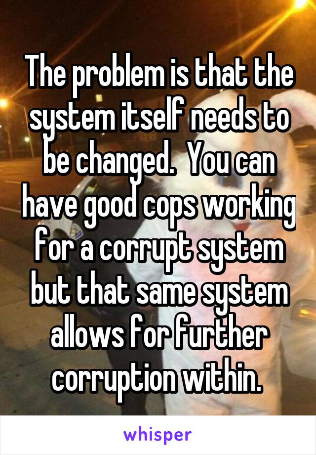 The problem is that the system itself needs to be changed.  You can have good cops working for a corrupt system but that same system allows for further corruption within. 