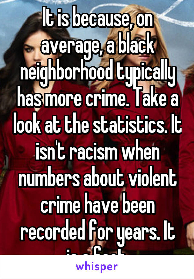 It is because, on average, a black neighborhood typically has more crime. Take a look at the statistics. It isn't racism when numbers about violent crime have been recorded for years. It is a fact.