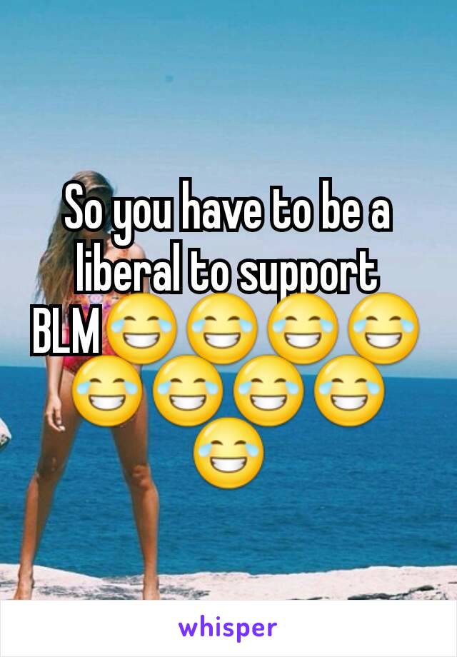 So you have to be a liberal to support BLM😂😂😂😂😂😂😂😂😂