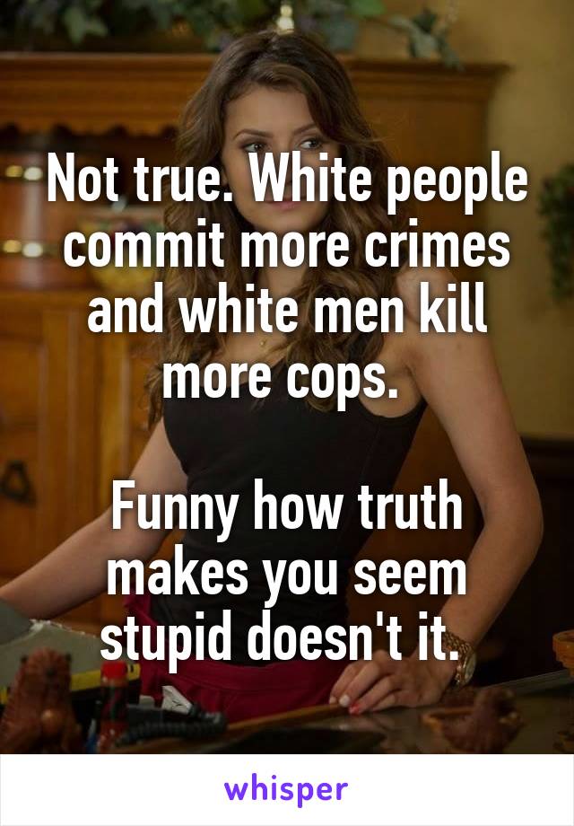 Not true. White people commit more crimes and white men kill more cops. 

Funny how truth makes you seem stupid doesn't it. 