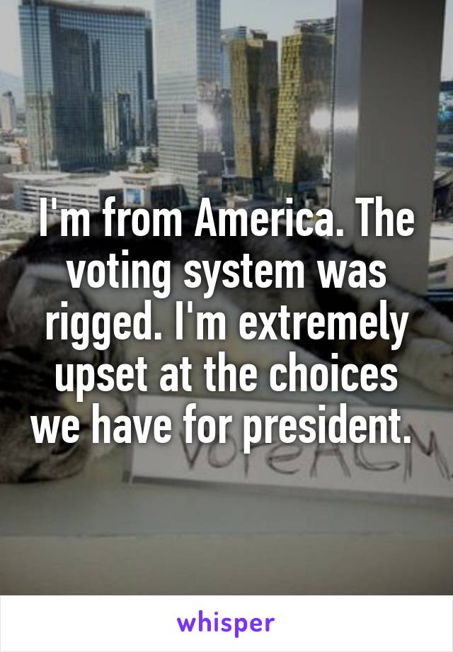 I'm from America. The voting system was rigged. I'm extremely upset at the choices we have for president. 