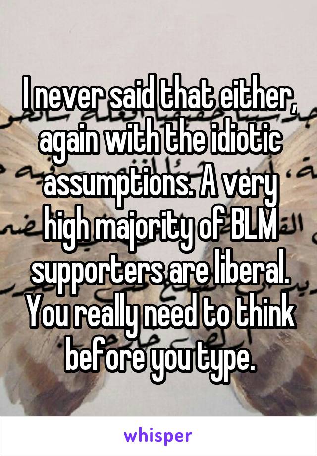 I never said that either, again with the idiotic assumptions. A very high majority of BLM supporters are liberal. You really need to think before you type.