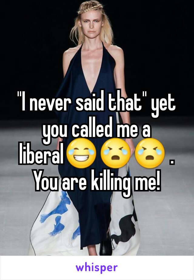 "I never said that" yet you called me a liberal😂😭😭 . You are killing me!