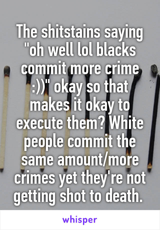 The shitstains saying "oh well lol blacks commit more crime :))" okay so that makes it okay to execute them? White people commit the same amount/more crimes yet they're not getting shot to death. 