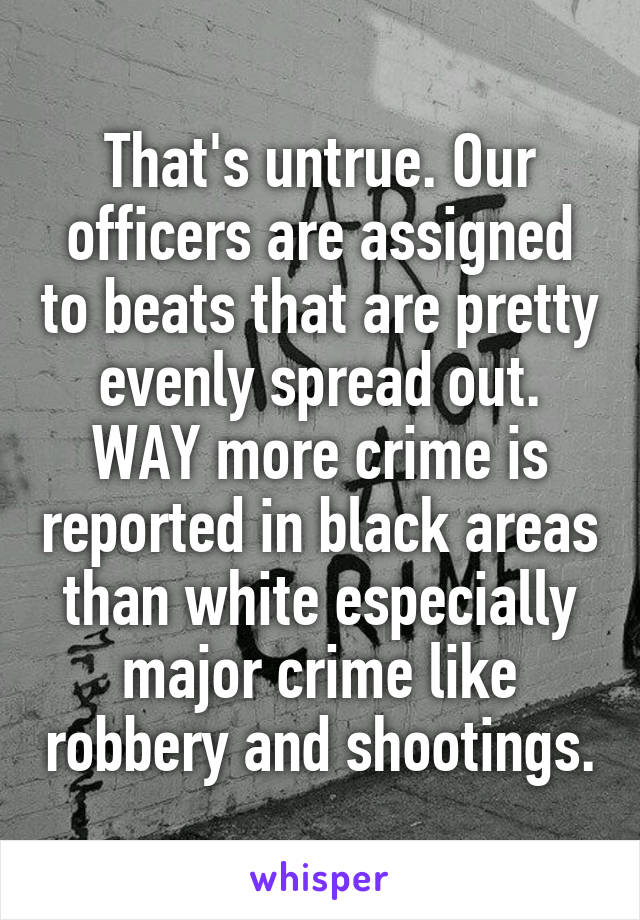 That's untrue. Our officers are assigned to beats that are pretty evenly spread out. WAY more crime is reported in black areas than white especially major crime like robbery and shootings.