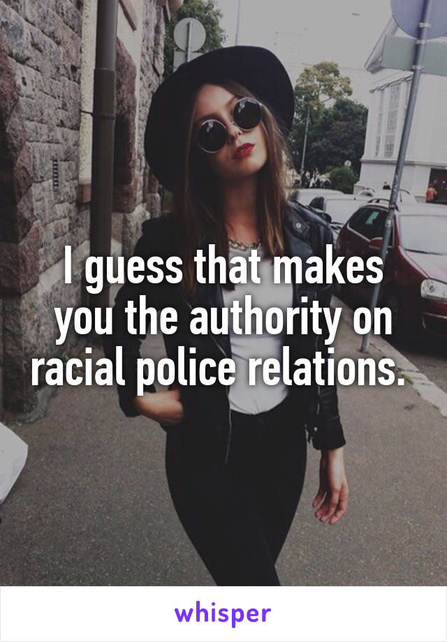 I guess that makes you the authority on racial police relations. 