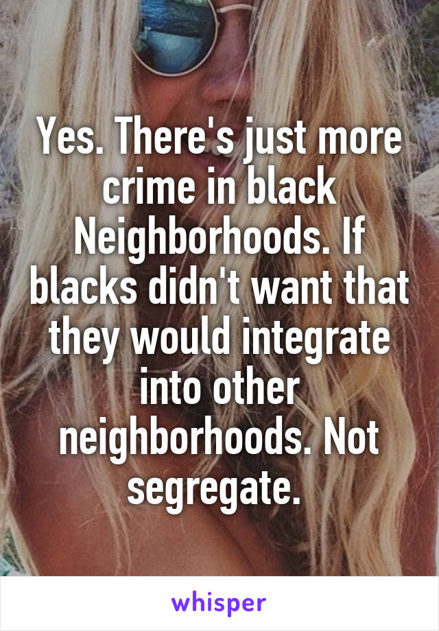 Yes. There's just more crime in black Neighborhoods. If blacks didn't want that they would integrate into other neighborhoods. Not segregate. 