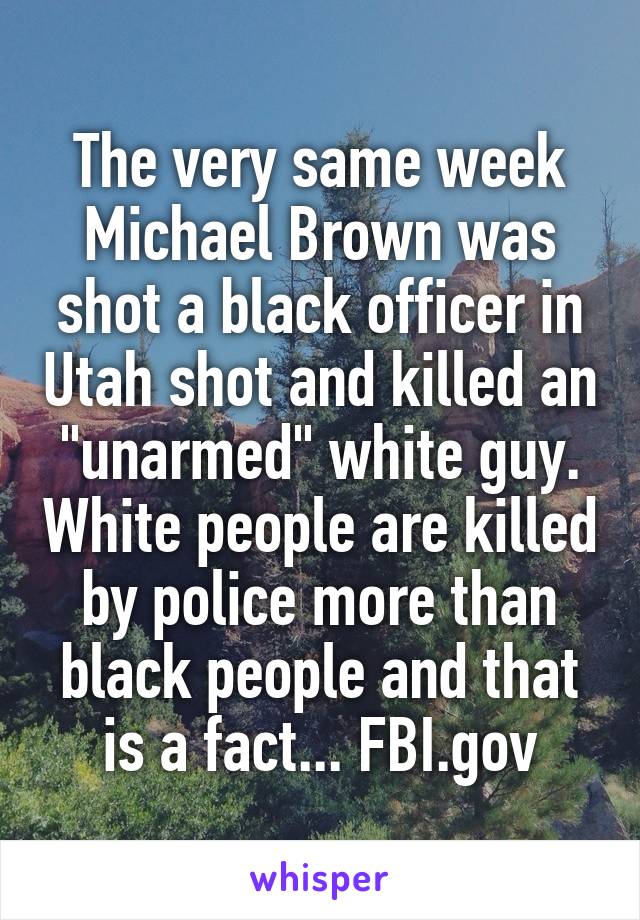 The very same week Michael Brown was shot a black officer in Utah shot and killed an "unarmed" white guy. White people are killed by police more than black people and that is a fact... FBI.gov