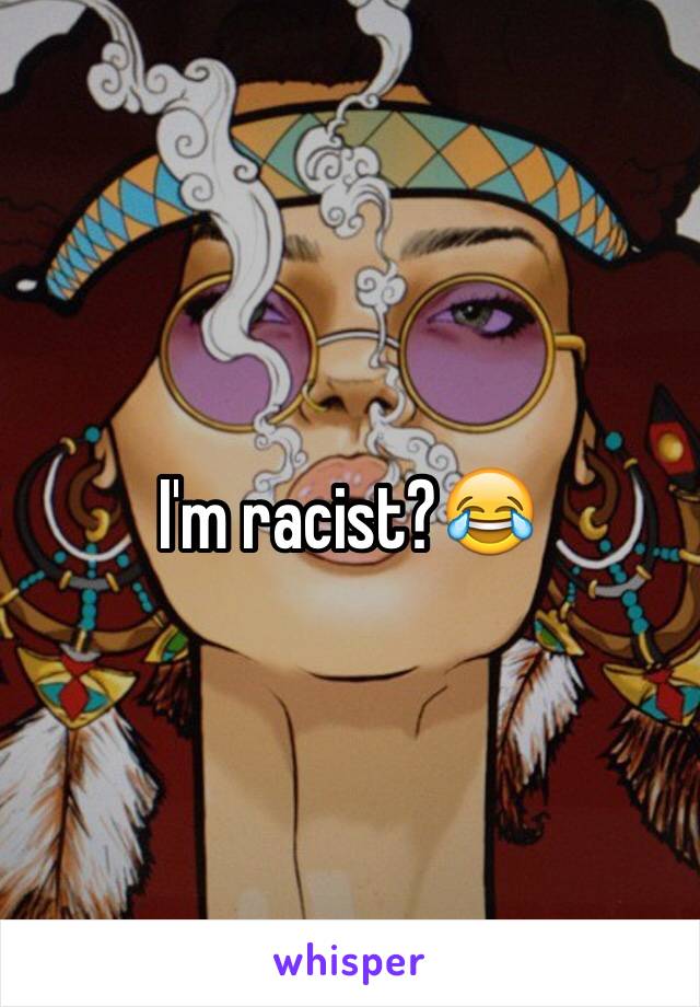 I'm racist?😂