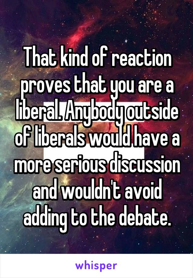 That kind of reaction proves that you are a liberal. Anybody outside of liberals would have a more serious discussion and wouldn't avoid adding to the debate.