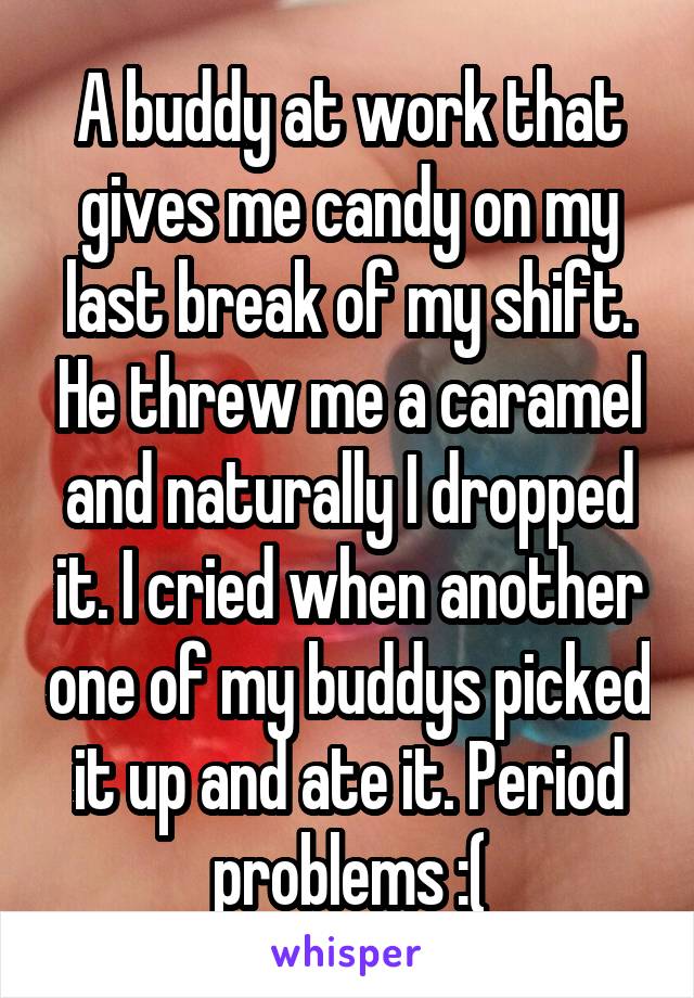 A buddy at work that gives me candy on my last break of my shift. He threw me a caramel and naturally I dropped it. I cried when another one of my buddys picked it up and ate it. Period problems :(