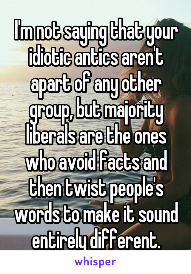 I'm not saying that your idiotic antics aren't apart of any other group, but majority liberals are the ones who avoid facts and then twist people's words to make it sound entirely different.