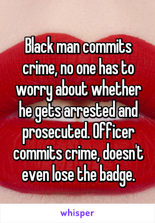 Black man commits crime, no one has to worry about whether he gets arrested and prosecuted. Officer commits crime, doesn't even lose the badge.