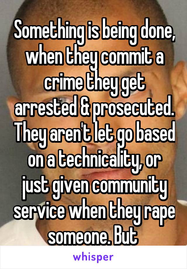 Something is being done, when they commit a crime they get arrested & prosecuted. They aren't let go based on a technicality, or just given community service when they rape someone. But 