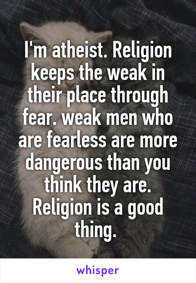 I'm atheist. Religion keeps the weak in their place through fear. weak men who are fearless are more dangerous than you think they are. Religion is a good thing. 