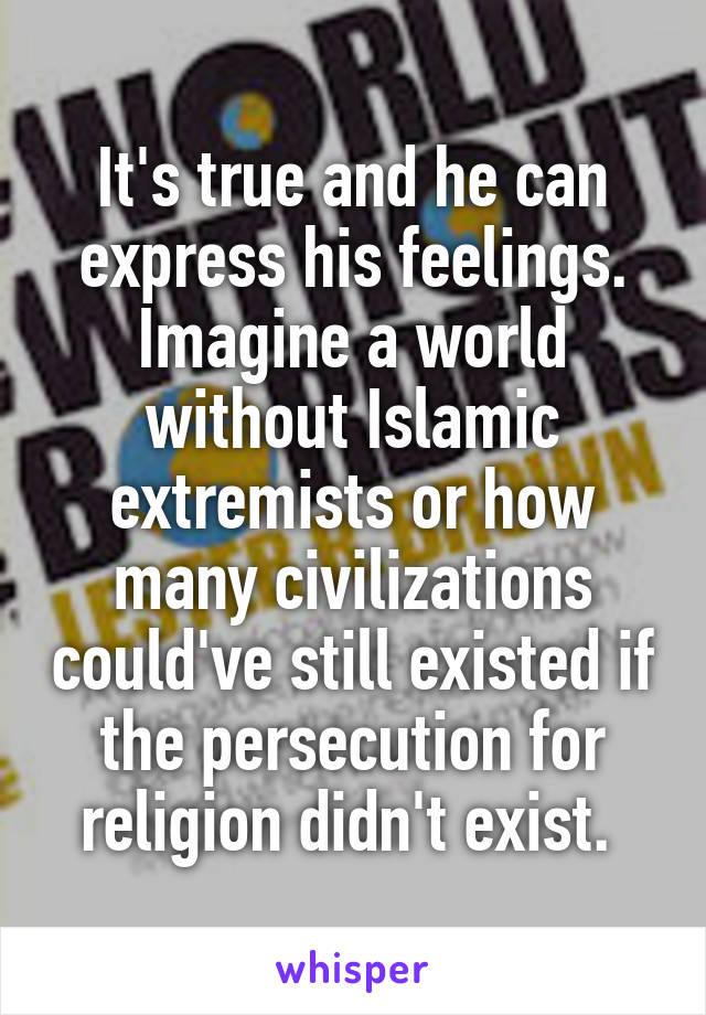 It's true and he can express his feelings. Imagine a world without Islamic extremists or how many civilizations could've still existed if the persecution for religion didn't exist. 