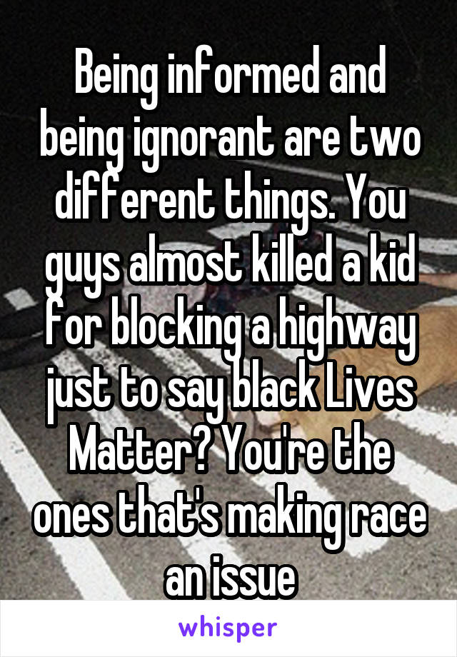 Being informed and being ignorant are two different things. You guys almost killed a kid for blocking a highway just to say black Lives Matter? You're the ones that's making race an issue