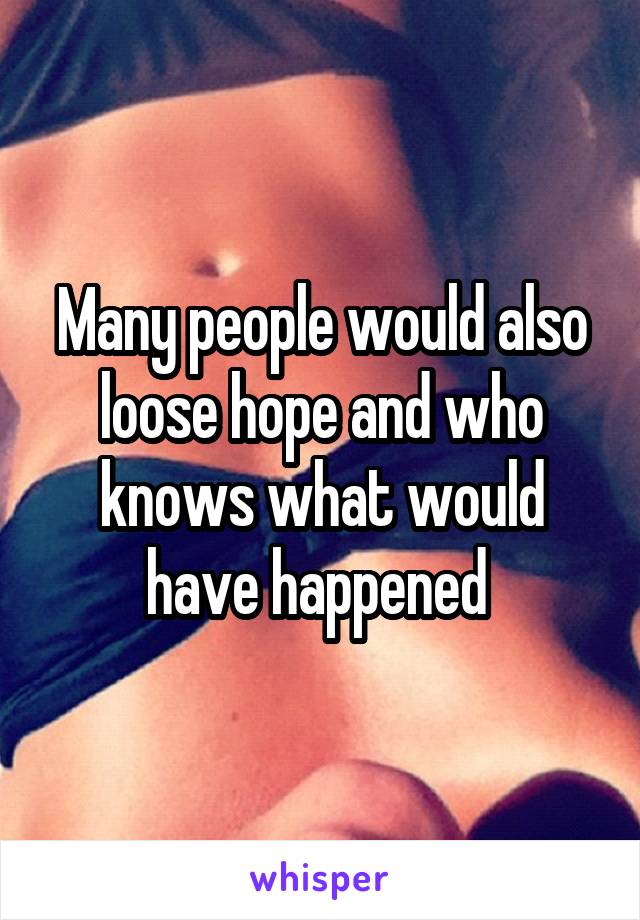 Many people would also loose hope and who knows what would have happened 