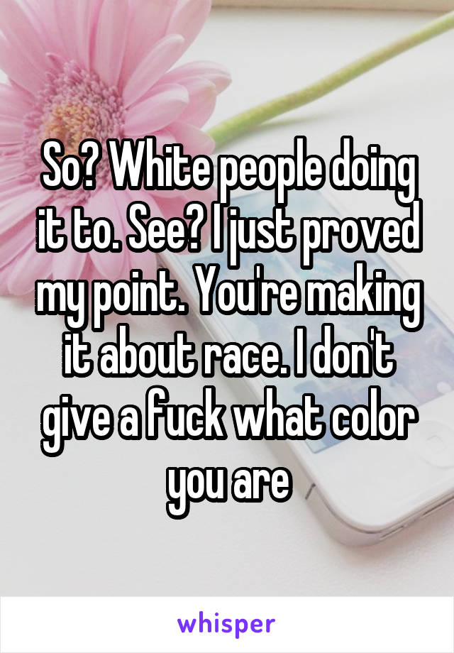 So? White people doing it to. See? I just proved my point. You're making it about race. I don't give a fuck what color you are