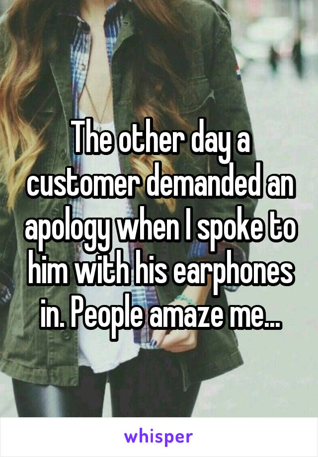 The other day a customer demanded an apology when I spoke to him with his earphones in. People amaze me...