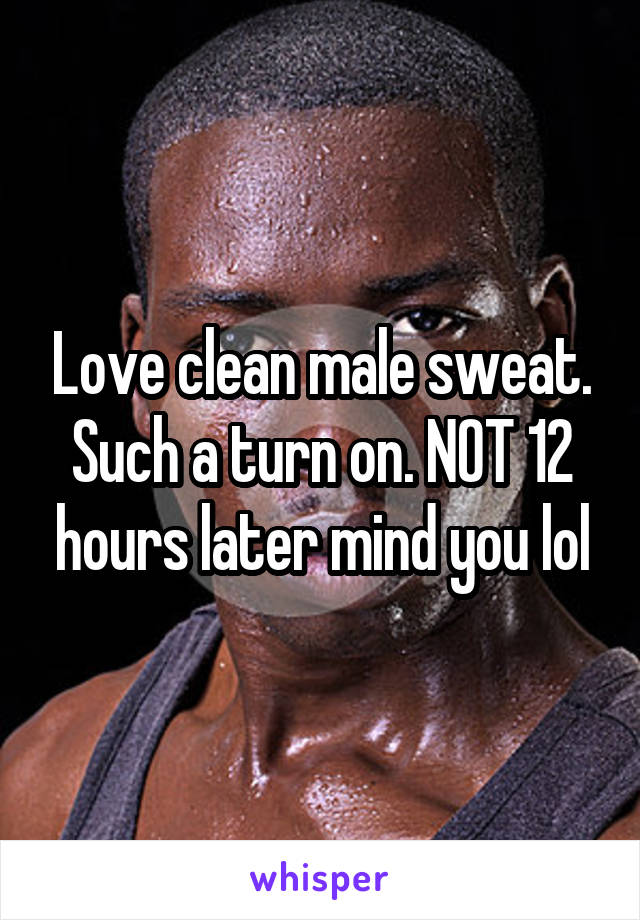Love clean male sweat. Such a turn on. NOT 12 hours later mind you lol