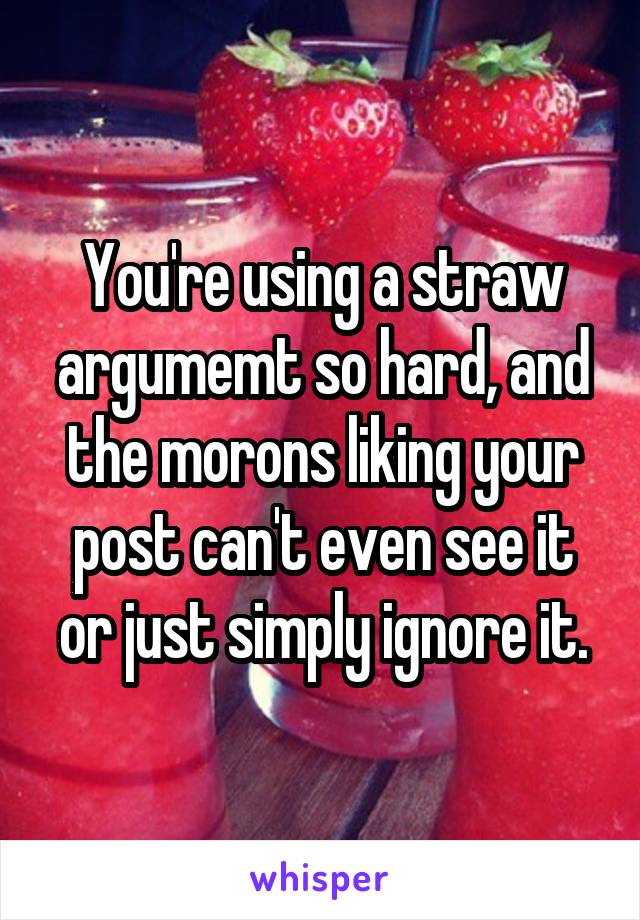 You're using a straw argumemt so hard, and the morons liking your post can't even see it or just simply ignore it.