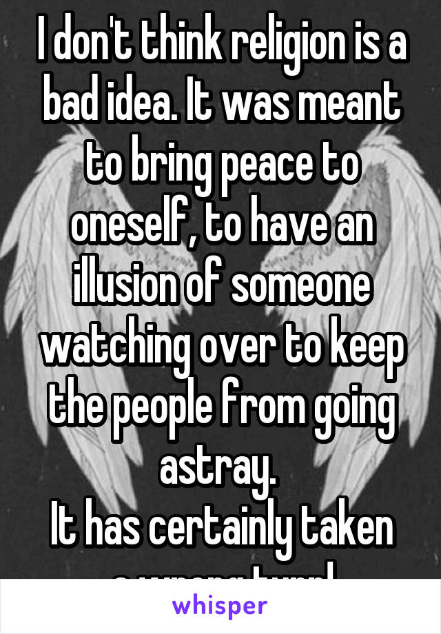 I don't think religion is a bad idea. It was meant to bring peace to oneself, to have an illusion of someone watching over to keep the people from going astray. 
It has certainly taken a wrong turn!