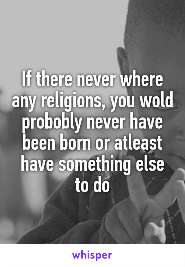 If there never where any religions, you wold probobly never have been born or atleast have something else to do