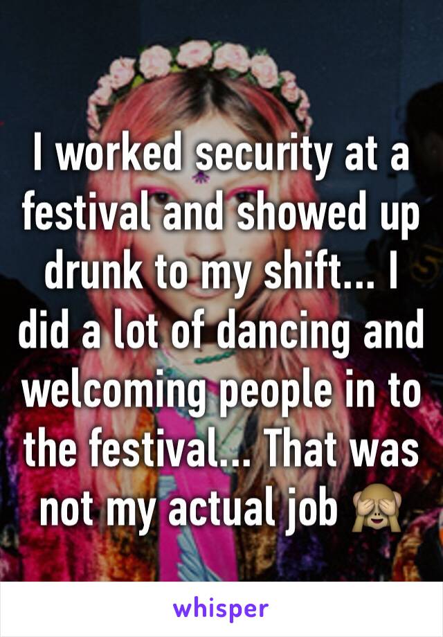 I worked security at a festival and showed up drunk to my shift... I did a lot of dancing and welcoming people in to the festival... That was not my actual job 🙈