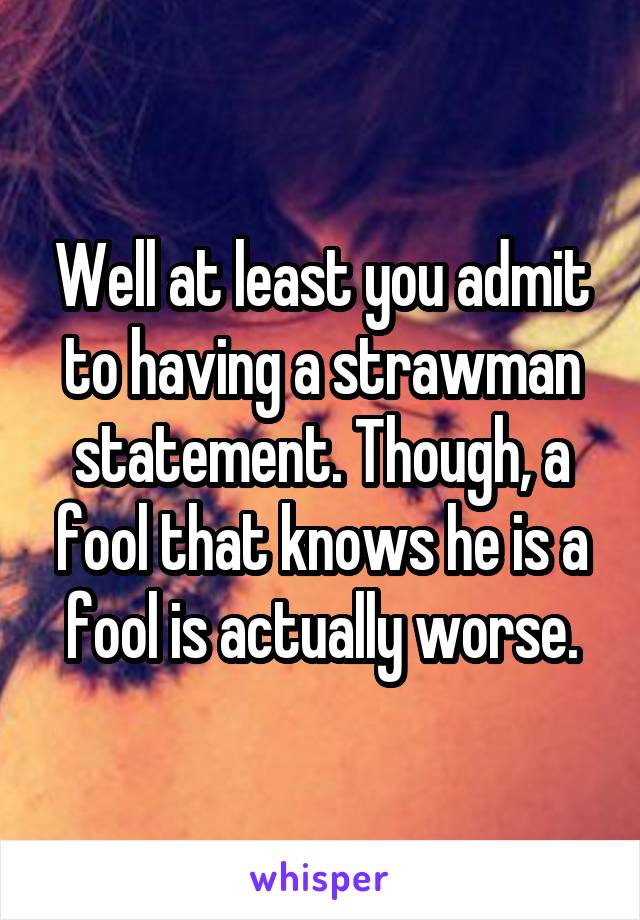 Well at least you admit to having a strawman statement. Though, a fool that knows he is a fool is actually worse.