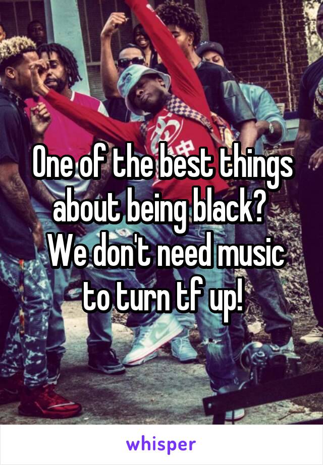 One of the best things about being black? 
 We don't need music to turn tf up!