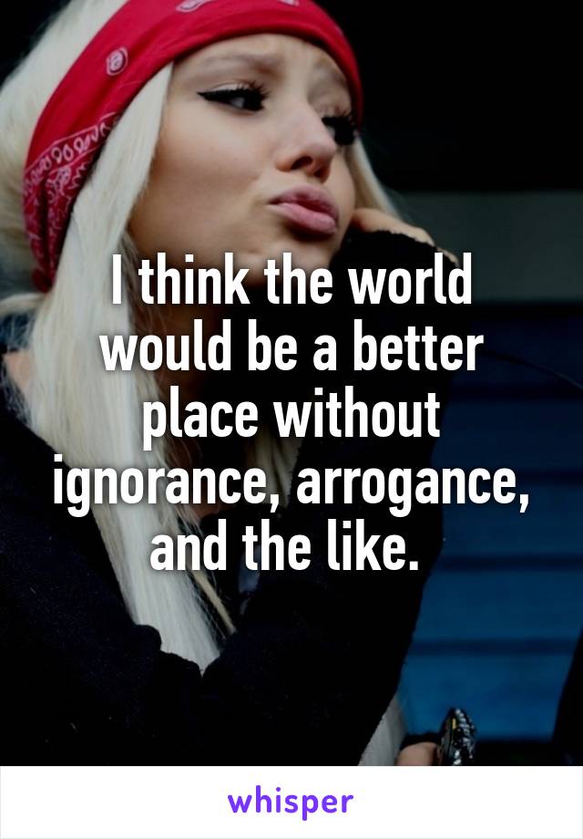 I think the world would be a better place without ignorance, arrogance, and the like. 