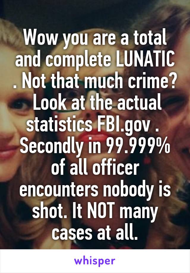 Wow you are a total and complete LUNATIC . Not that much crime?  Look at the actual statistics FBI.gov .  Secondly in 99.999% of all officer encounters nobody is shot. It NOT many cases at all.