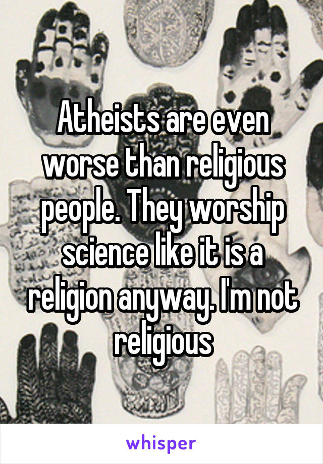 Atheists are even worse than religious people. They worship science like it is a religion anyway. I'm not religious